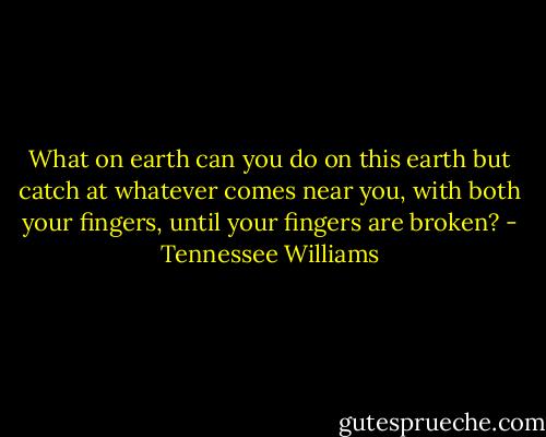 What on earth can you do on this earth but catch at whatever comes near you, with both your fingers, until your fingers are broken? - Tennessee Williams