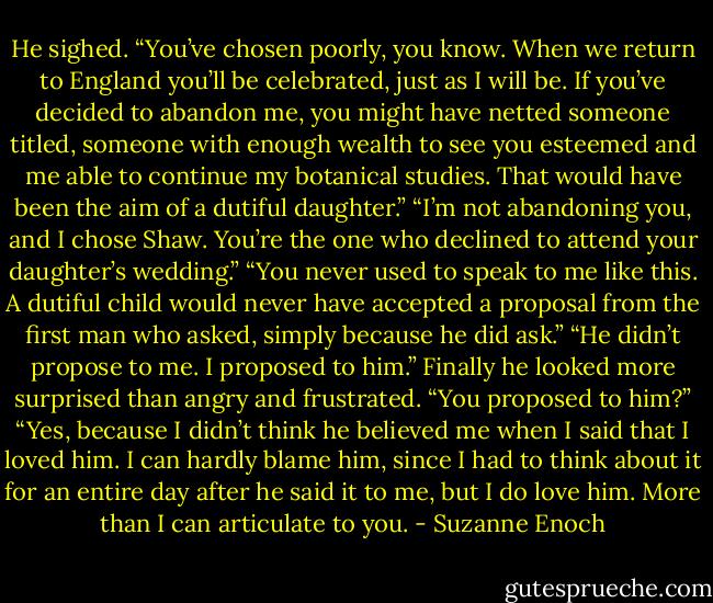 He sighed. “You’ve chosen poorly, you know. When we return to England you’ll be celebrated, just as I will be. If you’ve decided to abandon me, you might have netted someone titled, someone with enough wealth to see you esteemed and me able to continue my botanical studies. That would have been the aim of a dutiful daughter.”<br />“I’m not abandoning you, and I chose Shaw. You’re the one who declined to attend your daughter’s wedding.”<br />“You never used to speak to me like this. A dutiful child would never have accepted a proposal from the first man who asked, simply because he did ask.”<br />“He didn’t propose to me. I proposed to him.”<br />Finally he looked more surprised than angry and frustrated. “You proposed to him?”<br />“Yes, because I didn’t think he believed me when I said that I loved him. I can hardly blame him, since I had to think about it for an entire day after he said it to me, but I do love him. More than I can articulate to you. - Suzanne Enoch