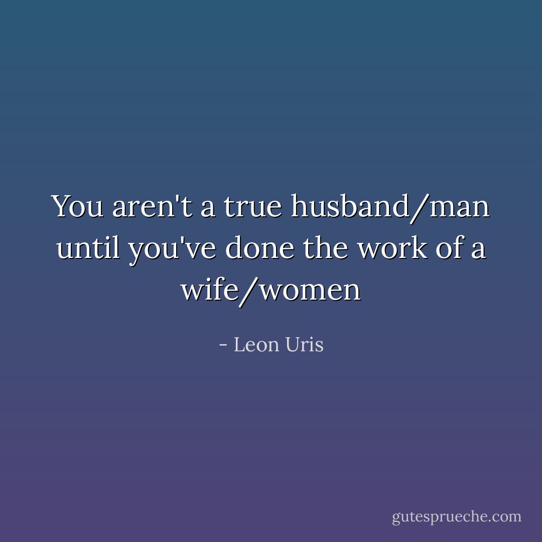 You aren't a true husband/man until you've done the work of a wife/women - Leon Uris