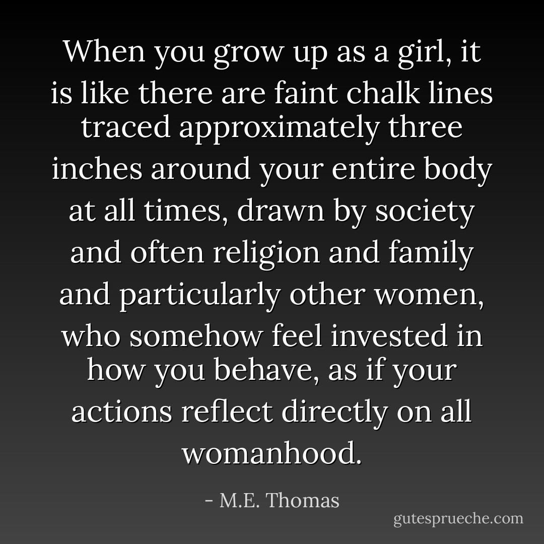 When you grow up as a girl, it is like there are faint chalk lines traced approximately three inches around your entire body at all times, drawn by society and often religion and family and particularly other women, who somehow feel invested in how you behave, as if your actions reflect directly on all womanhood. - M.E. Thomas