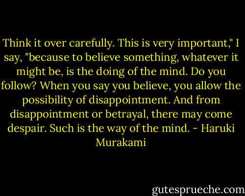 Think it over carefully. This is very important," I say, "because to believe something, whatever it might be, is the doing of the mind. Do you follow? When you say you believe, you allow the possibility of disappointment. And from disappointment or betrayal, there may come despair. Such is the way of the mind. - Haruki Murakami