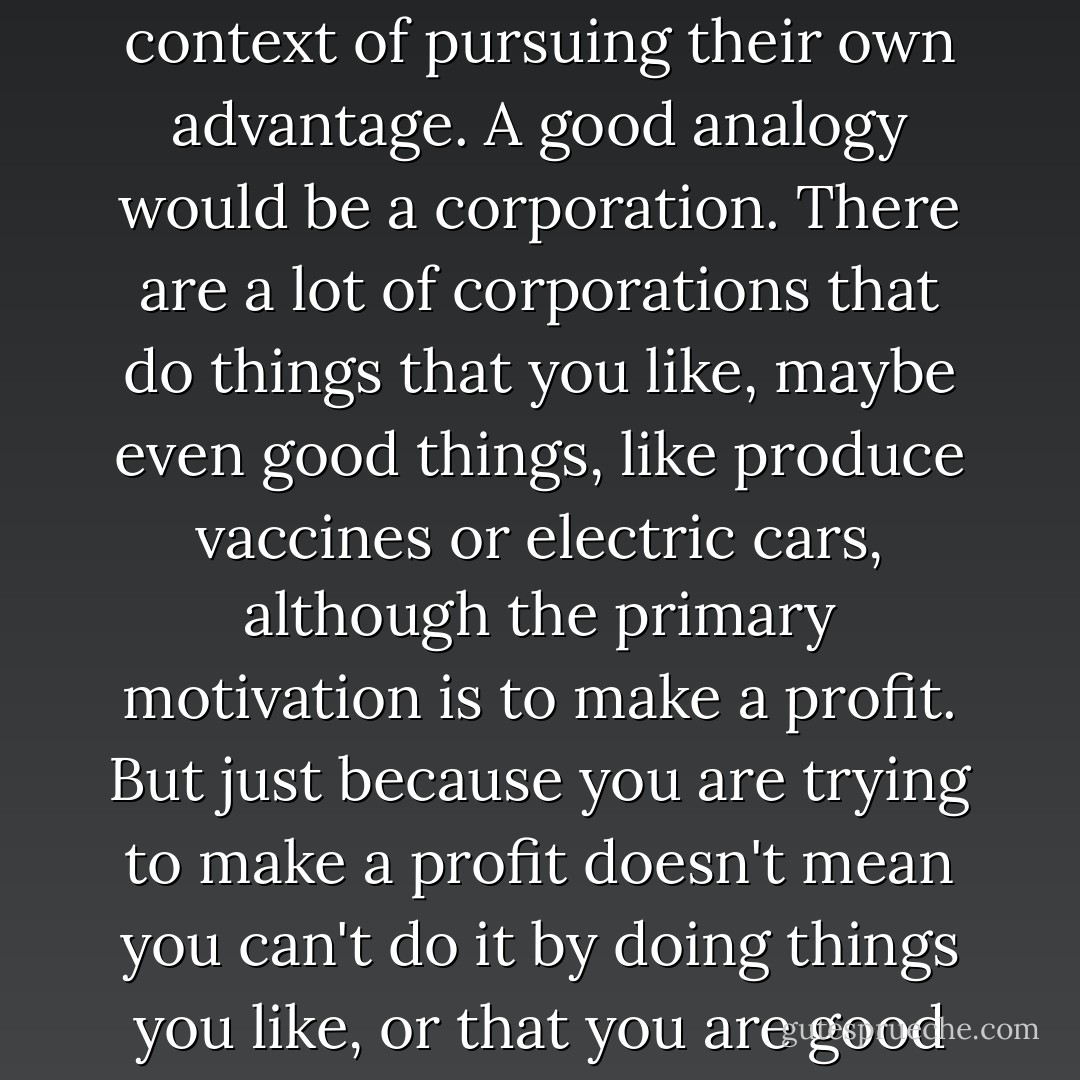 While I don't think sociopaths have any sort of moral urge to do good things, I think they can and do act morally in the context of pursuing their own advantage. A good analogy would be a corporation. There are a lot of corporations that do things that you like, maybe even good things, like produce vaccines or electric cars, although the primary motivation is to make a profit. But just because you are trying to make a profit doesn't mean you can't do it by doing things you like, or that you are good at, or that comport with the way you see the world, or want the world to see you. - M.E. Thomas