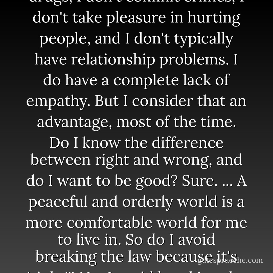 I'm an 'intelligent' sociopath. I don't have problems with drugs, I don't commit crimes, I don't take pleasure in hurting people, and I don't typically have relationship problems. I do have a complete lack of empathy. But I consider that an advantage, most of the time. Do I know the difference between right and wrong, and do I want to be good? Sure. ... A peaceful and orderly world is a more comfortable world for me to live in. So do I avoid breaking the law because it's 'right'? No, I avoid breaking the law because it makes sense. - M.E. Thomas