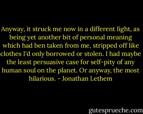 Anyway, it struck me now in a different light, as being yet another bit of personal meaning which had ben taken from me, stripped off like clothes I'd only borrowed or stolen. I had maybe the least persuasive case for self-pity of any human soul on the planet. Or anyway, the most hilarious. - Jonathan Lethem