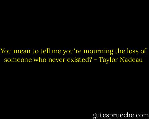 You mean to tell me you're mourning the loss of someone who never existed? - Taylor Nadeau