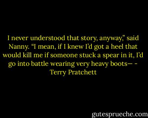 I never understood that story, anyway,” said Nanny. “I mean, if I knew I’d got a heel that would kill me if someone stuck a spear in it, I’d go into battle wearing very heavy boots— - Terry Pratchett