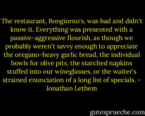 The restaurant, Bongiorno's, was bad and didn't know it. Everything was presented with a passive-aggressive flourish, as though we probably weren't savvy enough to appreciate the oregano-heavy garlic bread, the individual bowls for olive pits, the starched napkins stuffed into our wineglasses, or the waiter's strained enunciation of a long list of specials. - Jonathan Lethem