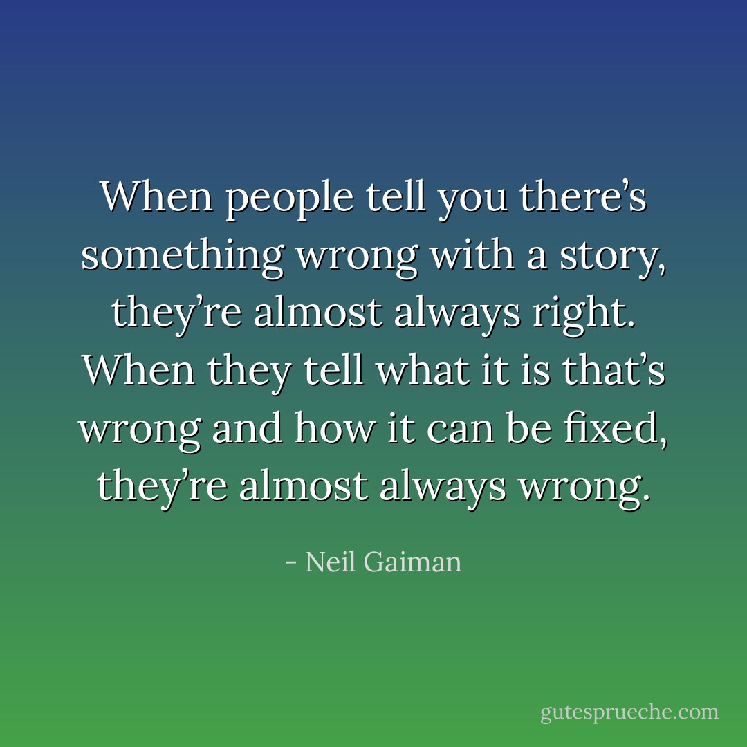When people tell you there’s something wrong with a story, they’re almost always right. When they tell what it is that’s wrong and how it can be fixed, they’re almost always wrong. - Neil Gaiman
