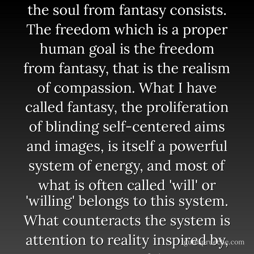 It is in the capacity to love, that is to SEE, that the liberation of the soul from fantasy consists. The freedom which is a proper human goal is the freedom from fantasy, that is the realism of compassion. What I have called fantasy, the proliferation of blinding self-centered aims and images, is itself a powerful system of energy, and most of what is often called 'will' or 'willing' belongs to this system. What counteracts the system is attention to reality inspired by, consisting of, love. - Iris Murdoch