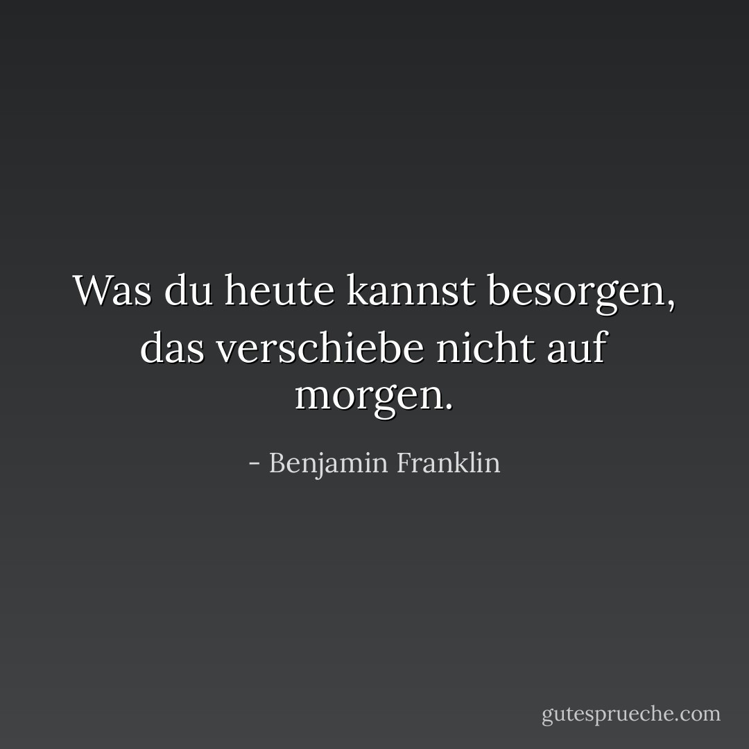Was du heute kannst besorgen, das verschiebe nicht auf morgen. - Benjamin Franklin<