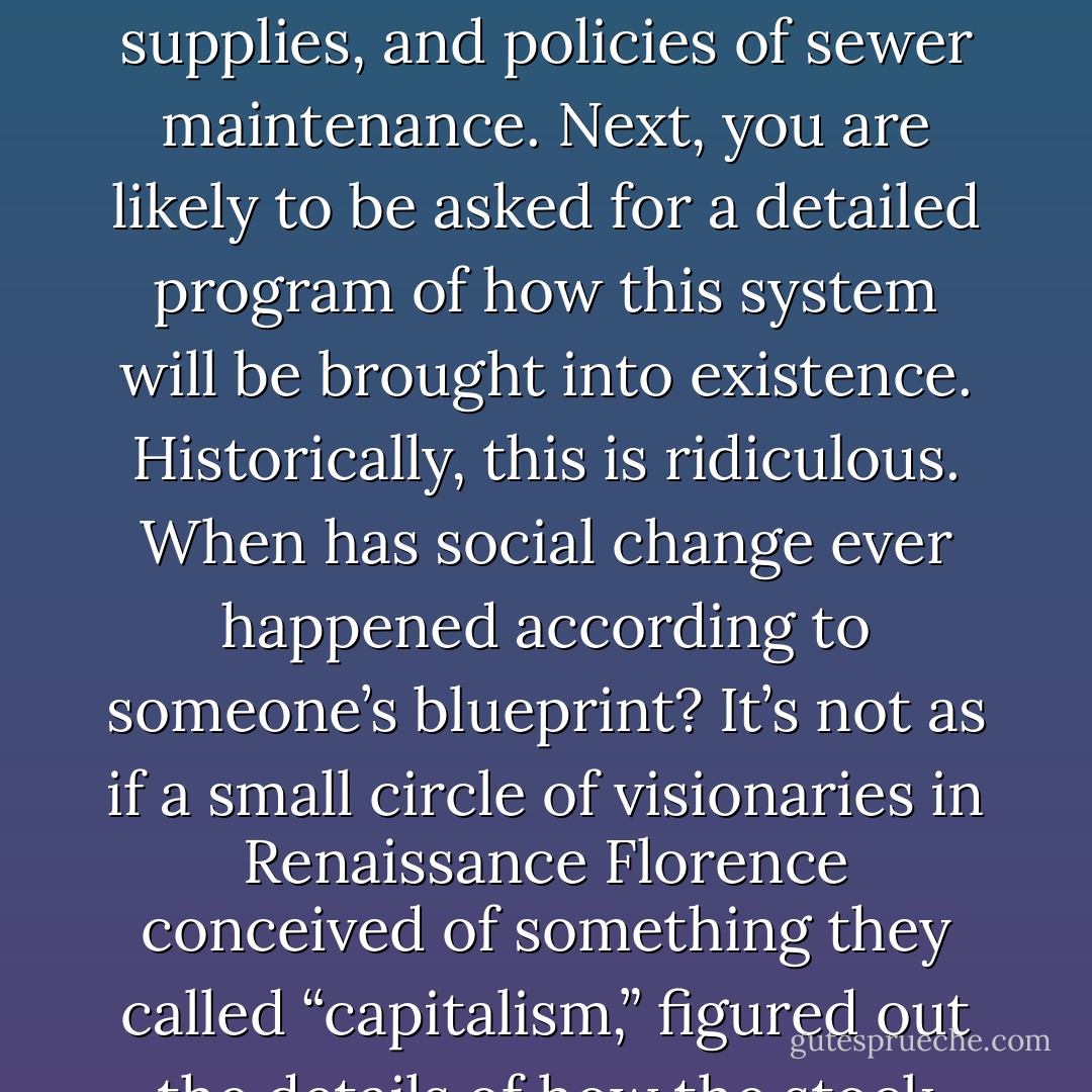 Normally, when you challenge the conventional wisdom—that the current economic and political system is the only possible one—the first reaction you are likely to get is a demand for a detailed architectural blueprint of how an alternative system would work, down to the nature of its financial instruments, energy supplies, and policies of sewer maintenance. Next, you are likely to be asked for a detailed program of how this system will be brought into existence. Historically, this is ridiculous. When has social change ever happened according to someone’s blueprint? It’s not as if a small circle of visionaries in Renaissance Florence conceived of something they called “capitalism,” figured out the details of how the stock exchange and factories would someday work, and then put in place a program to bring their visions into reality. In fact, the idea is so absurd we might well ask ourselves how it ever occurred to us to imagine this is how change happens to begin. - David Graeber