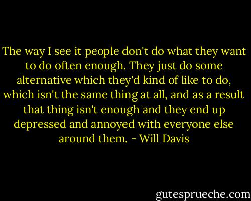 The way I see it people don't do what they want to do often enough. They just do some alternative which they'd kind of like to do, which isn't the same thing at all, and as a result that thing isn't enough and they end up depressed and annoyed with everyone else around them. - Will Davis