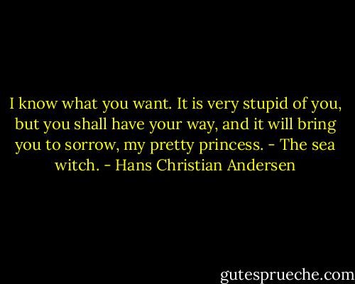 I know what you want. It is very stupid of you, but you shall have your way, and it will bring you to sorrow, my pretty princess. - The sea witch. - Hans Christian Andersen