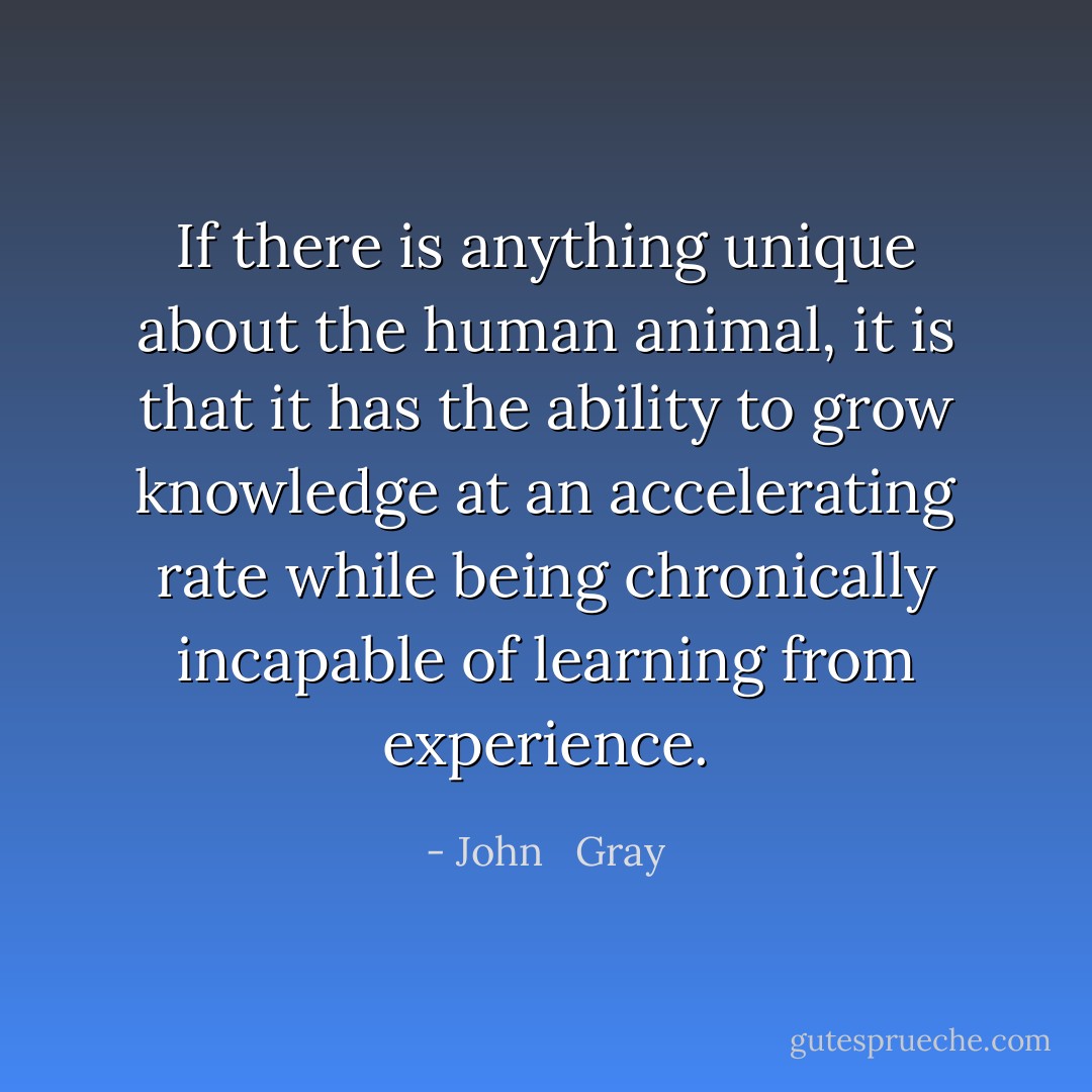 If there is anything unique about the human animal, it is that it has the ability to grow knowledge at an accelerating rate while being chronically incapable of learning from experience. - John   Gray