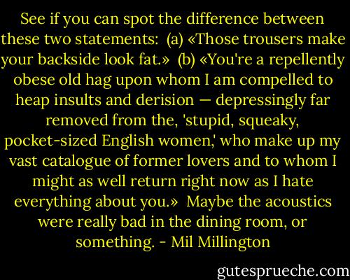 See if you can spot the difference between these two statements:<br /><br />(a) «Those trousers make your backside look fat.»<br /><br />(b) «You're a repellently obese old hag upon whom I am compelled to heap insults and derision — depressingly far removed from the, 'stupid, squeaky, pocket-sized English women,' who make up my vast catalogue of former lovers and to whom I might as well return right now as I hate everything about you.»<br /><br />Maybe the acoustics were really bad in the dining room, or something. - Mil Millington