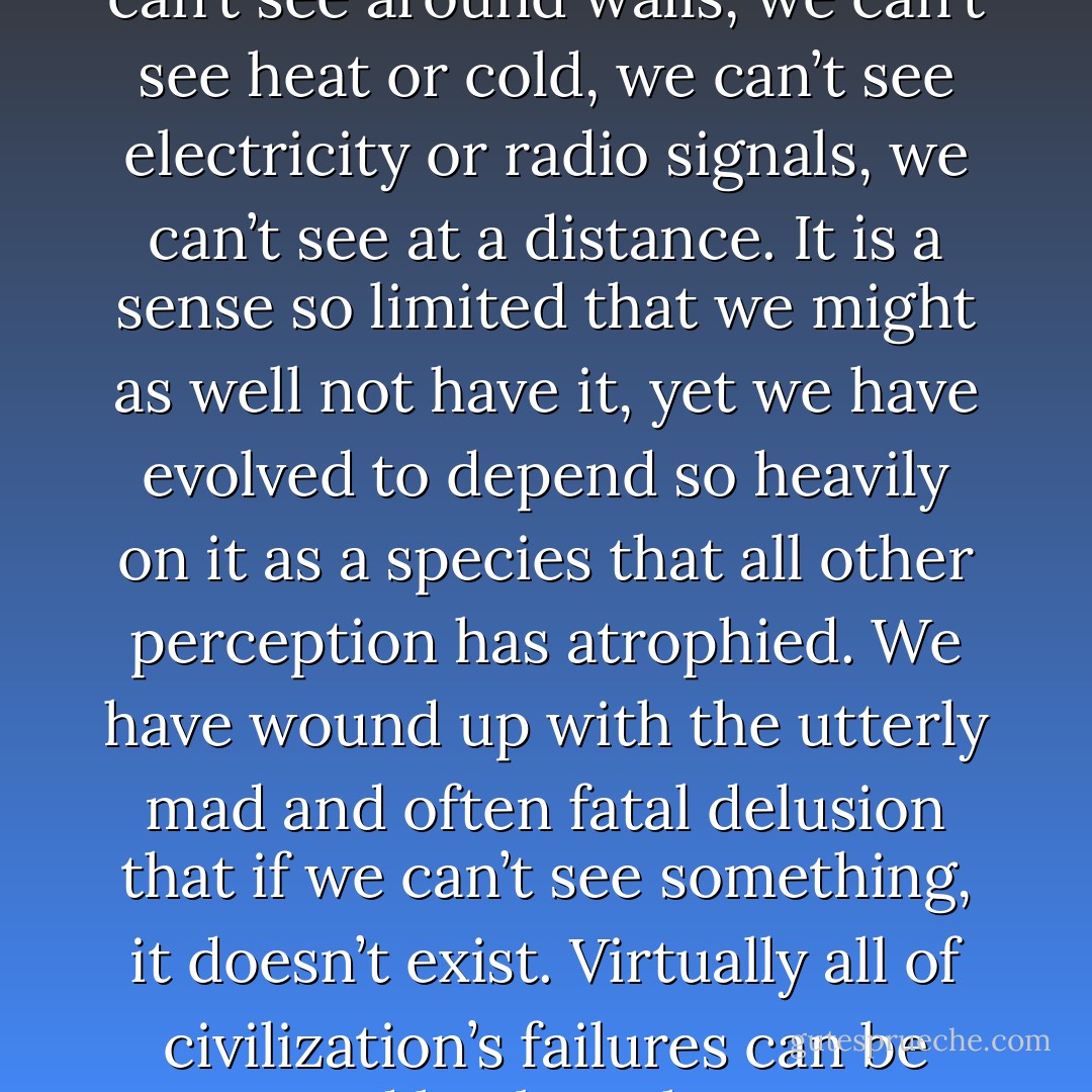 The human eye has to be one of the cruelest tricks nature ever pulled. We can see a tiny, cone-shaped area of light right in front of our faces, restricted to a very narrow band of the electromagnetic spectrum. We can’t see around walls, we can’t see heat or cold, we can’t see electricity or radio signals, we can’t see at a distance. It is a sense so limited that we might as well not have it, <i>yet</i> we have evolved to depend so heavily on it as a species that all other perception has atrophied. We have wound up with the utterly mad and often fatal delusion that if we can’t see something, it doesn’t exist. Virtually all of civilization’s failures can be traced back to that one ominous sentence: <i>‘I’ll believe it when I see it.’</i> We can’t even convince the public that global warming is dangerous. Why? Because carbon dioxide happens to be invisible. - David  Wong