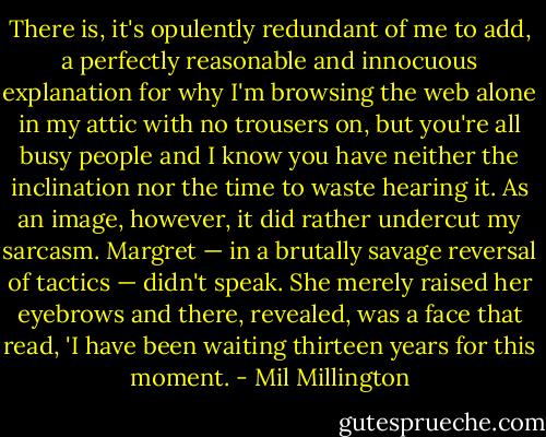 There is, it's opulently redundant of me to add, a perfectly reasonable and innocuous explanation for why I'm browsing the web alone in my attic with no trousers on, but you're all busy people and I know you have neither the inclination nor the time to waste hearing it. As an image, however, it did rather undercut my sarcasm. Margret — in a brutally savage reversal of tactics — didn't speak. She merely raised her eyebrows and there, revealed, was a face that read, 'I have been waiting thirteen years for this moment. - Mil Millington