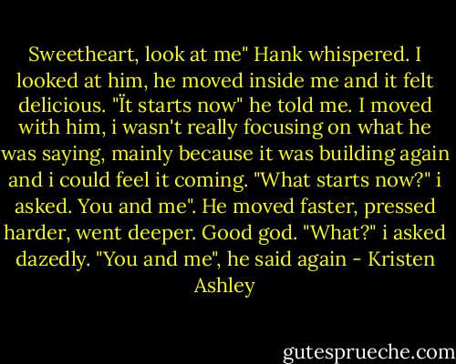 Sweetheart, look at me" Hank whispered.<br />I looked at him, he moved inside me and it felt delicious.<br />"Ït starts now" he told me.<br />I moved with him, i wasn't really focusing on what he was saying, mainly because it was building again and i could feel it coming.<br />"What starts now?" i asked.<br />You and me".<br />He moved faster, pressed harder, went deeper.<br />Good god.<br />"What?" i asked dazedly.<br />"You and me", he said again - Kristen Ashley