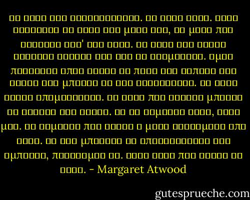 Το νερό δεν αντιστέκεται. Το νερό ρέει. Όταν βυθίζεις το χέρι σου μέσα του, το μόνο που νιώθεις είν' ένα χάδι. Το νερό δεν είναι στέρεος τοίχος και δεν σε σταματάει. Όμως πηγαίνει όπου θέλει να πάει και τίποτα στο τέλος δεν μπορεί να του αντισταθεί. Το νερό είναι υπομονετικό. Το νερό που στάζει μπορεί να σκάψει ένα βράχο. Να το θυμάσαι αυτό, κόρη μου. Να θυμάσαι πως είσαι η μισή φτιαγμένη από νερό. Αν δεν μπορείς να υπερνικήσεις ένα εμπόδιο, παράκαμψέ το. Κάνε αυτό που κάνει το νερό. - Margaret Atwood
