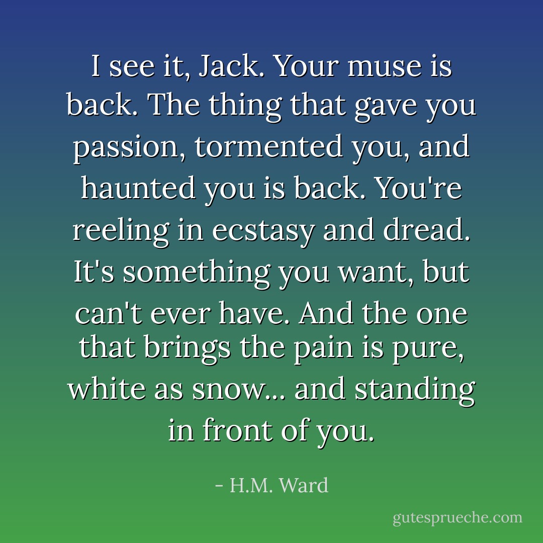 I see it, Jack. Your muse is back. The thing that gave you passion, tormented you, and haunted you is back. You're reeling in ecstasy and dread. It's something you want, but can't ever have. And the one that brings the pain is pure, white as snow... and standing in front of you. - H.M. Ward