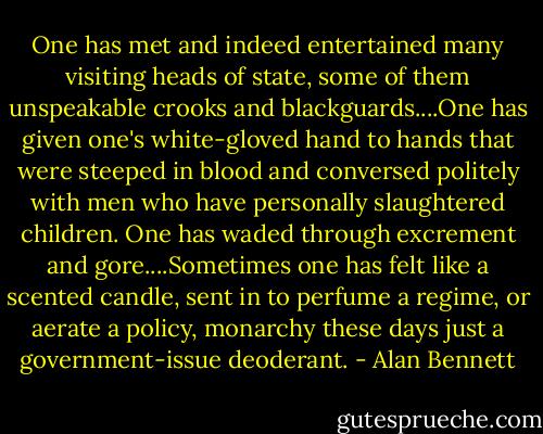 One has met and indeed entertained many visiting heads of state, some of them unspeakable crooks and blackguards....One has given one's white-gloved hand to hands that were steeped in blood and conversed politely with men who have personally slaughtered children. One has waded through excrement and gore....Sometimes one has felt like a scented candle, sent in to perfume a regime, or aerate a policy, monarchy these days just a government-issue deoderant. - Alan Bennett