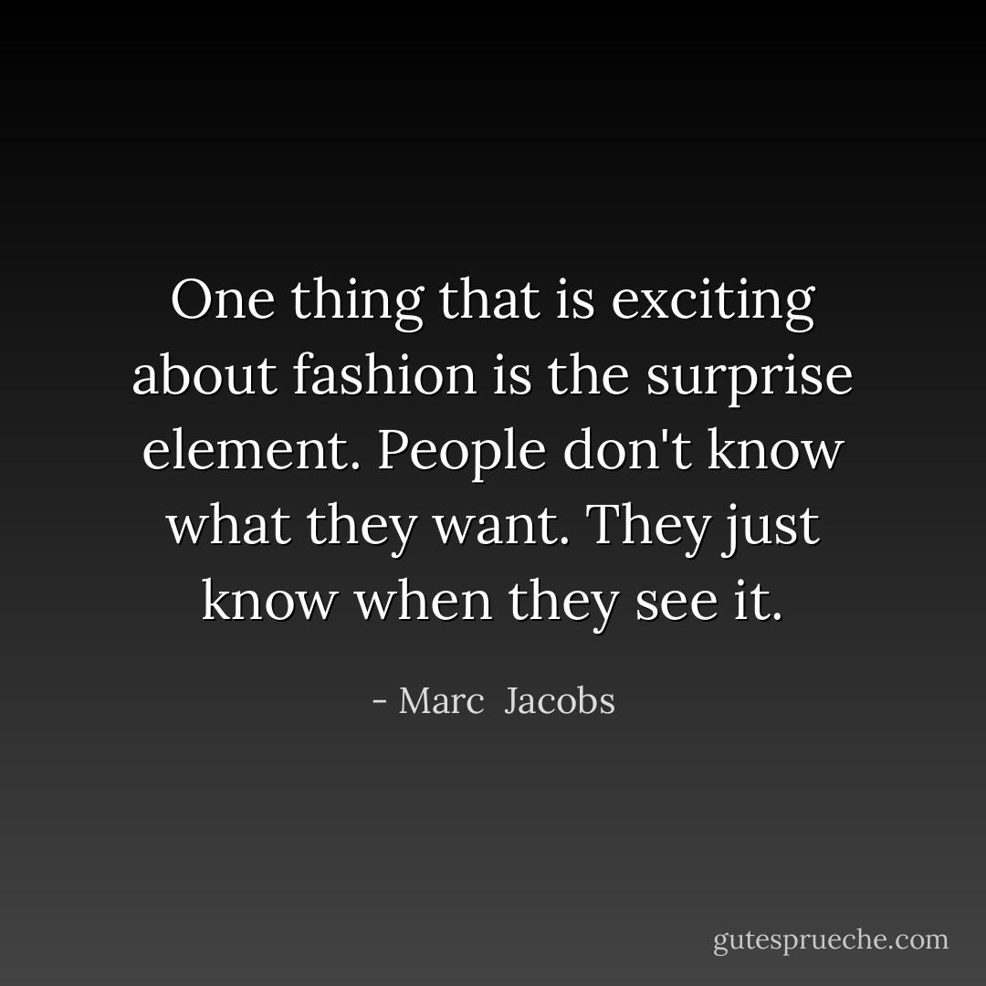 One thing that is exciting about fashion is the surprise element. People don't know what they want. They just know when they see it. - Marc  Jacobs