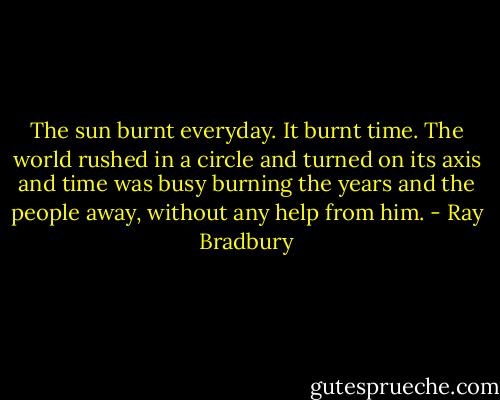 The sun burnt everyday. It burnt time. The world rushed in a circle and turned on its axis and time was busy burning the years and the people away, without any help from him. - Ray Bradbury