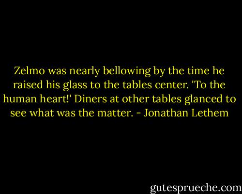 Zelmo was nearly bellowing by the time he raised his glass to the tables center. 'To the human heart!' Diners at other tables glanced to see what was the matter. - Jonathan Lethem