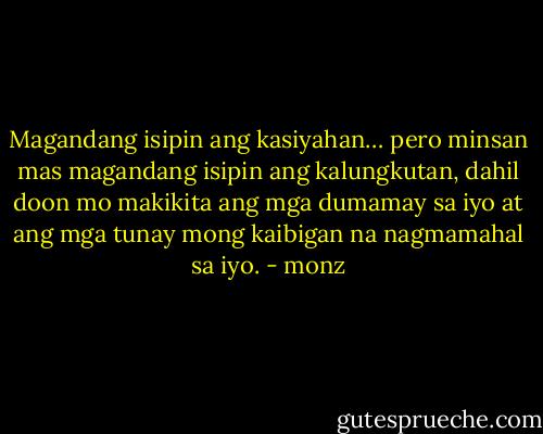 Magandang isipin ang kasiyahan… pero minsan mas magandang isipin ang kalungkutan, dahil doon mo makikita ang mga dumamay sa iyo at ang mga tunay mong kaibigan na nagmamahal sa iyo. - monz