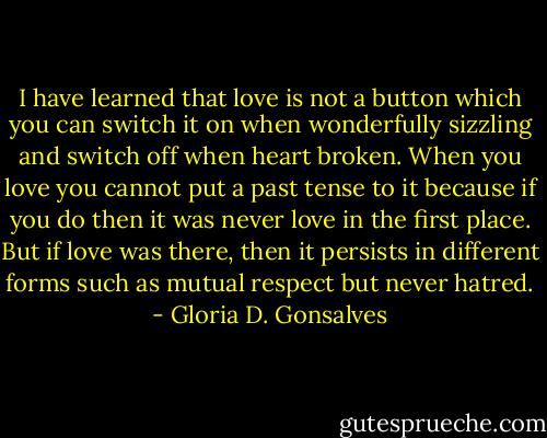 I have learned that love is not a button which you can switch it on when wonderfully sizzling and switch off when heart broken. When you love you cannot put a past tense to it because if you do then it was never love in the first place. But if love was there, then it persists in different forms such as mutual respect but never hatred. - Gloria D. Gonsalves