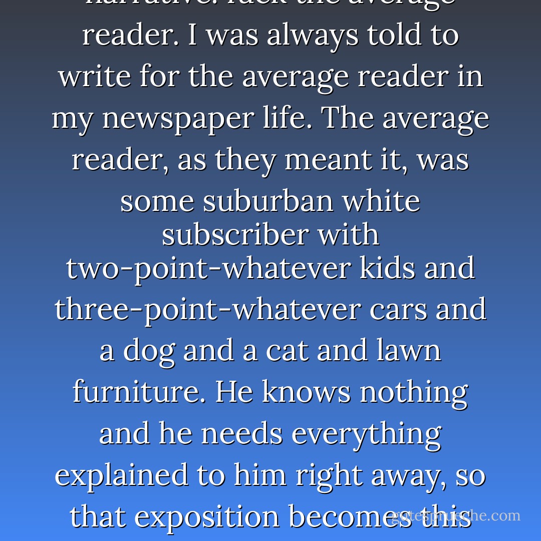 My standard for verisimilitude is simple and I came to it when I started to write prose narrative: fuck the average reader. I was always told to write for the average reader in my newspaper life. The average reader, as they meant it, was some suburban white subscriber with two-point-whatever kids and three-point-whatever cars and a dog and a cat and lawn furniture. He knows nothing and he needs everything explained to him right away, so that exposition becomes this incredible, story-killing burden. Fuck him. Fuck him to hell. - David Simon