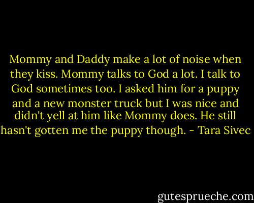 Mommy and Daddy make a lot of noise when they kiss. Mommy talks to God a lot. I talk to God sometimes too. I asked him for a puppy and a new monster truck but I was nice and didn't yell at him like Mommy does. He still hasn't gotten me the puppy though. - Tara Sivec