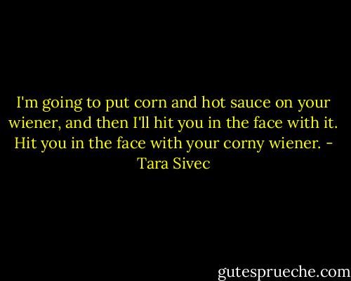I'm going to put corn and hot sauce on your wiener, and then I'll hit you in the face with it. Hit you in the face with your corny wiener. - Tara Sivec