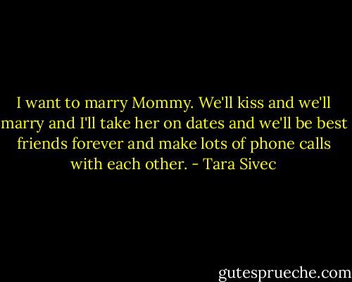 I want to marry Mommy. We'll kiss and we'll marry and I'll take her on dates and we'll be best friends forever and make lots of phone calls with each other. - Tara Sivec