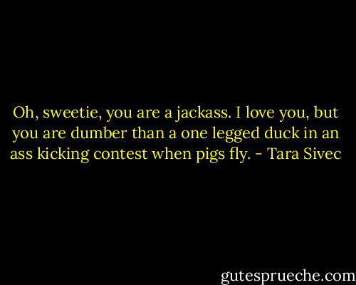 Oh, sweetie, you are a jackass. I love you, but you are dumber than a one legged duck in an ass kicking contest when pigs fly. - Tara Sivec