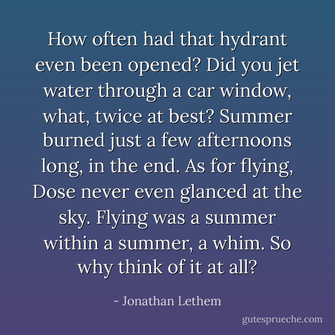How often had that hydrant even been opened? Did you jet water through a car window, what, twice at best? Summer burned just a few afternoons long, in the end.<br />As for flying, Dose never even glanced at the sky. Flying was a summer within a summer, a whim. So why think of it at all? - Jonathan Lethem