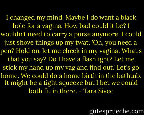I changed my mind. Maybe I do want a black hole for a vagina. How bad could it be? I wouldn't need to carry a purse anymore. I could just shove things up my twat. 'Oh, you need a pen? Hold on, let me check in my vagina. What's that you say? Do I have a flashlight? Let me stick my hand up my vag and find out.' Let's go home. We could do a home birth in the bathtub. It might be a tight squeeze but I bet we could both fit in there. - Tara Sivec