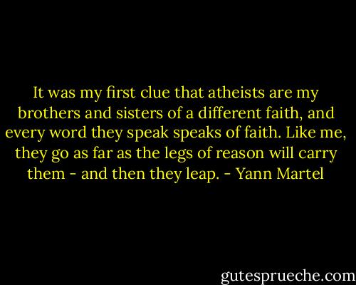 It was my first clue that atheists are my brothers and sisters of a different faith, and every word they speak speaks of faith. Like me, they go as far as the legs of reason will carry them - and then they leap. - Yann Martel