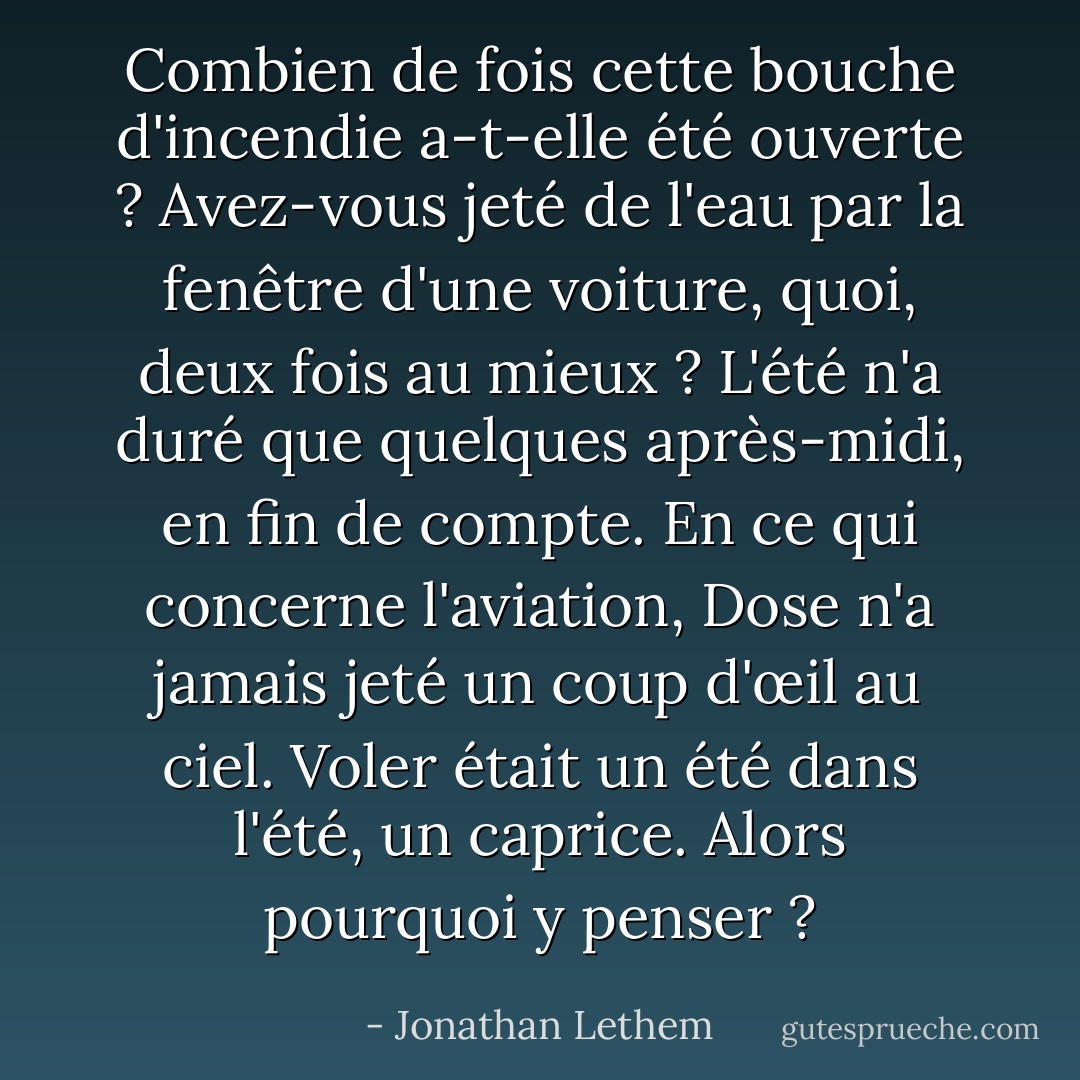 Combien de fois cette bouche d'incendie a-t-elle été ouverte ? Avez-vous jeté de l'eau par la fenêtre d'une voiture, quoi, deux fois au mieux ? L'été n'a duré que quelques après-midi, en fin de compte.<br />En ce qui concerne l'aviation, Dose n'a jamais jeté un coup d'œil au ciel. Voler était un été dans l'été, un caprice. Alors pourquoi y penser ? - Jonathan Lethem