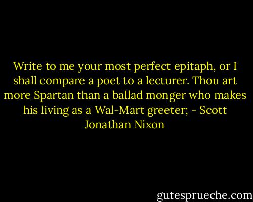 Write to me your most perfect epitaph, or I shall compare a poet to a lecturer. Thou art more Spartan than a ballad monger who makes his living as a Wal-Mart greeter; - Scott Jonathan Nixon