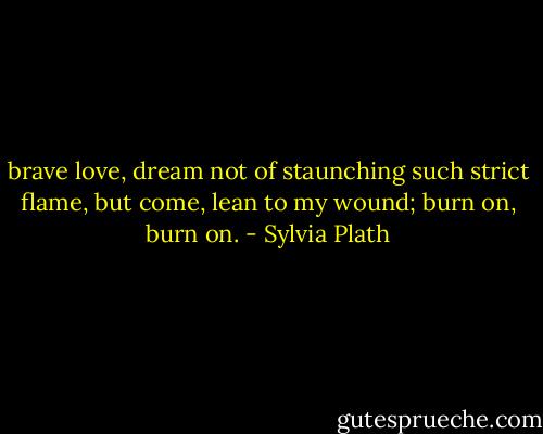 brave love, dream<br />not of staunching such strict flame, but come,<br />lean to my wound; burn on, burn on. - Sylvia Plath
