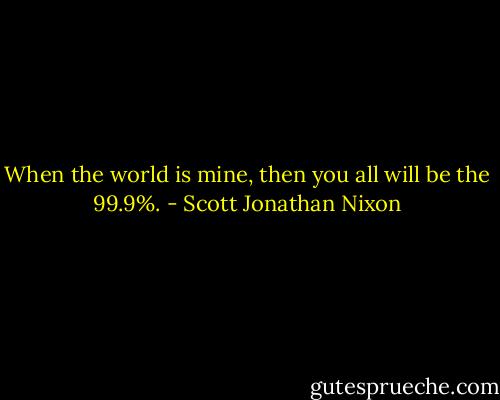 When the world is mine, then you all will be the 99.9%. - Scott Jonathan Nixon