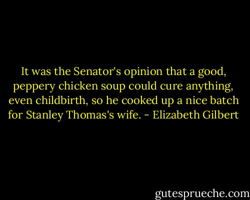 It was the Senator's opinion that a good, peppery chicken soup could cure anything, even childbirth, so he cooked up a nice batch for Stanley Thomas's wife. - Elizabeth Gilbert