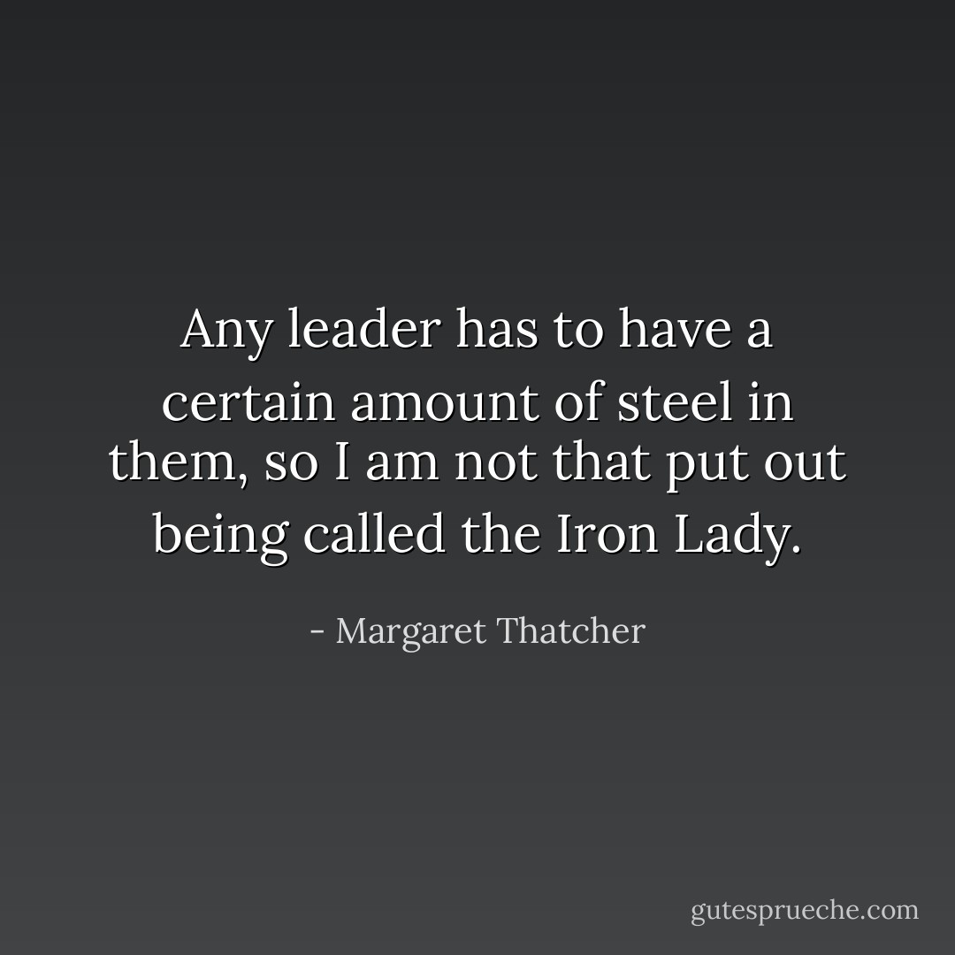 Any leader has to have a certain amount of steel in them, so I am not that put out being called the Iron Lady. - Margaret Thatcher