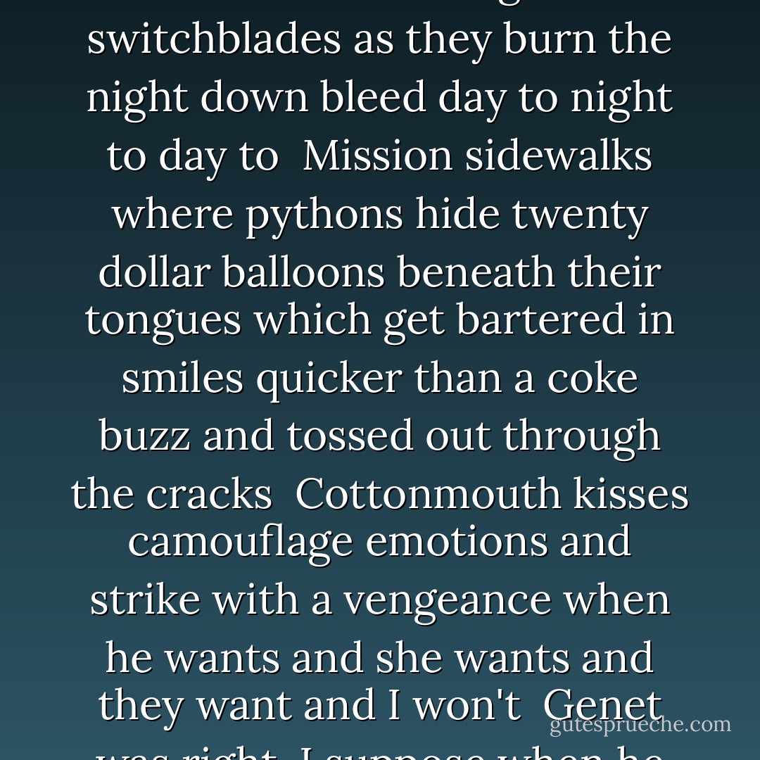...feel the fierce way desire<br />tourniquets itself around you and<br />clings<br /><br />Clubland South of Market tweak-<br />chic trannies powder their noses from<br />bullet-shaped compacts and flick their forked<br />tongues like switchblades as they burn the night<br />down bleed day to night to day to<br /><br />Mission sidewalks where pythons hide<br />twenty dollar balloons beneath their tongues which<br />get bartered in smiles quicker than a coke buzz and<br />tossed out through the cracks<br /><br />Cottonmouth kisses<br />camouflage emotions and<br />strike with a vengeance<br />when he<br />wants and she<br />wants and they<br />want and I<br />won't<br /><br />Genet was right, I suppose<br />when he wrote "The only way<br />to avoid the horror of horror is<br />to give in to it"<br />it's<br />the nature of<br />the economy of the<br />business it's the<br />nature of<br />things... - Clint Catalyst