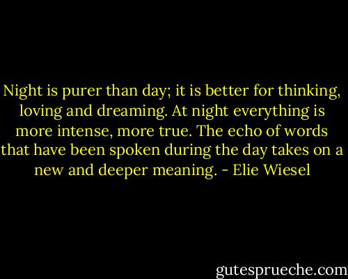 Night is purer than day; it is better for thinking, loving and dreaming. At night everything is more intense, more true. The echo of words that have been spoken during the day takes on a new and deeper meaning. - Elie Wiesel