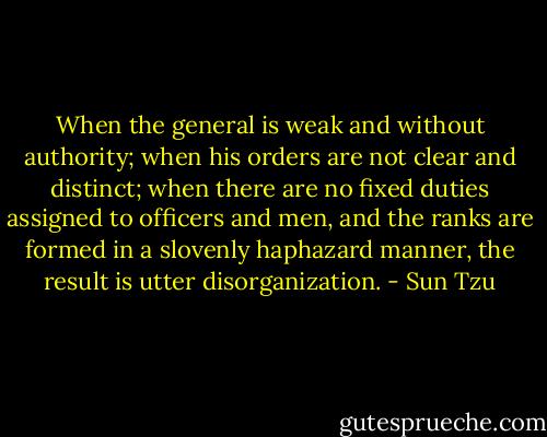 When the general is weak and without authority; when his orders are not clear and distinct; when there are no fixed duties assigned to officers and men, and the ranks are formed in a slovenly haphazard manner, the result is utter disorganization. - Sun Tzu