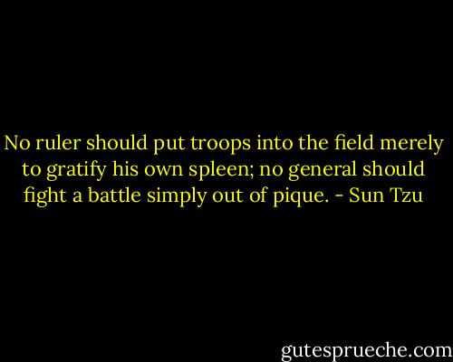 No ruler should put troops into the field merely to gratify his own spleen; no general should fight a battle simply out of pique. - Sun Tzu