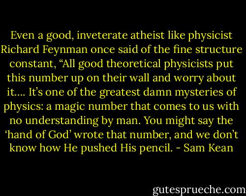 Even a good, inveterate atheist like physicist Richard Feynman once said of the fine structure constant, “All good theoretical physicists put this number up on their wall and worry about it…. It’s one of the greatest damn mysteries of physics: a magic number that comes to us with no understanding by man. You might say the ‘hand of God’ wrote that number, and we don’t know how He pushed His pencil. - Sam Kean
