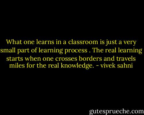 What one learns in a classroom is just a very small part of learning process . The real learning starts when one crosses borders and travels miles for the real knowledge. - vivek sahni